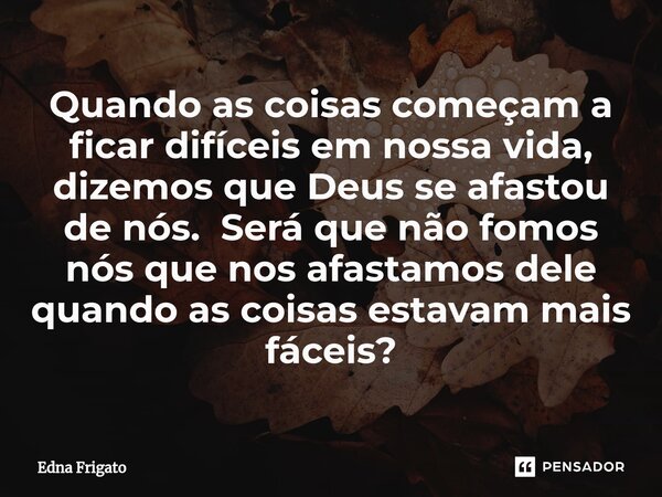 ⁠Quando as coisas começam a ficar difíceis em nossa vida, dizemos que Deus se afastou de nós. Será que não fomos nós que nos afastamos dele quando as coisas est... Frase de Edna Frigato.