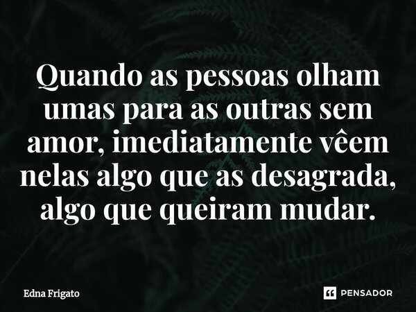 ⁠Quando as pessoas olham umas para as outras sem amor, imediatamente vêem nelas algo que as desagrada, algo que queiram mudar.... Frase de Edna Frigato.