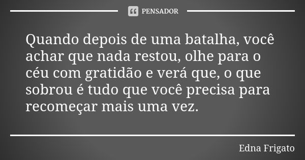 Quando depois de uma batalha, você achar que nada restou, olhe para o céu com gratidão e verá que, o que sobrou é tudo que você precisa para recomeçar mais uma ... Frase de Edna Frigato.