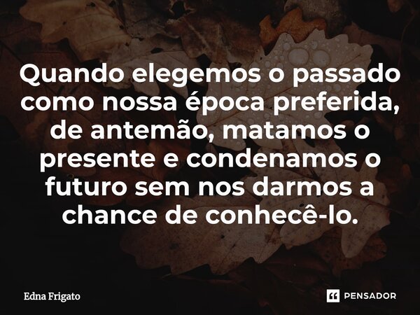 ⁠Quando elegemos o passado como nossa época preferida, de antemão, matamos o presente e condenamos o futuro sem nos darmos a chance de conhecê-lo.... Frase de Edna Frigato.