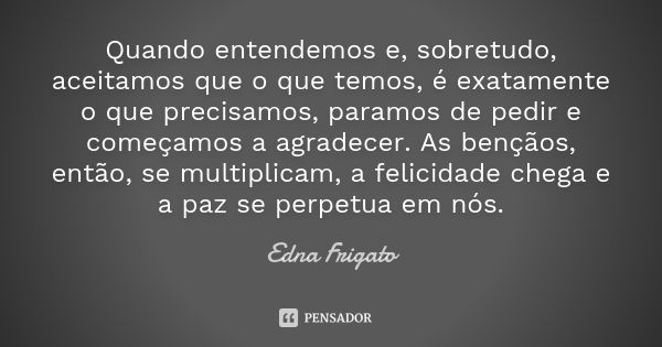 Quando entendemos e, sobretudo, aceitamos que o que temos, é exatamente o que precisamos, paramos de pedir e começamos a agradecer. As bençãos, então, se multip... Frase de Edna Frigato.