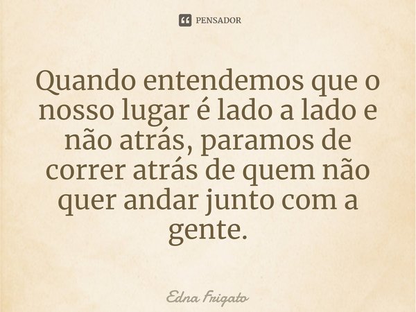 ⁠Quando entendemos que o nosso lugar é lado a lado e não atrás, paramos de correr atrás de quem não quer andar junto com a gente.... Frase de Edna Frigato.
