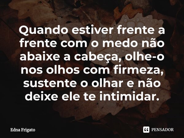 ⁠Quando estiver frente a frente com o medo não abaixe a cabeça, olhe-o nos olhos com firmeza, sustente o olhar e não deixe ele te intimidar.... Frase de Edna Frigato.