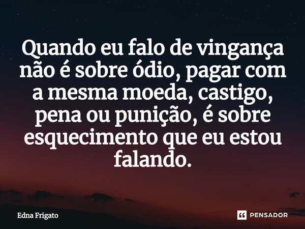 ⁠Quando eu falo de vingança não é sobre ódio, pagar com a mesma moeda, castigo, pena ou punição, é sobre esquecimento que eu estou falando.... Frase de Edna Frigato.