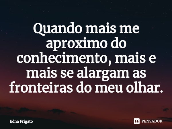 ⁠Quando mais me aproximo do conhecimento, mais e mais se alargam as fronteiras do meu olhar.... Frase de Edna Frigato.