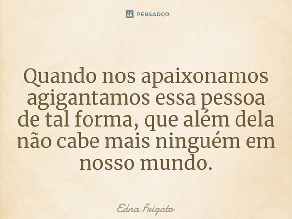 ⁠Quando nos apaixonamos agigantamos essa pessoa de tal forma, que além dela não cabe mais ninguém em nosso mundo.... Frase de Edna Frigato.