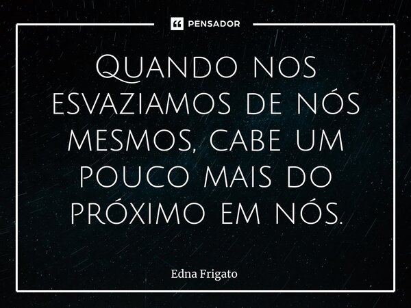 ⁠Quando nos esvaziamos de nós mesmos, cabe um pouco mais do próximo em nós.... Frase de Edna Frigato.