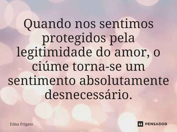 ⁠Quando nos sentimos protegidos pela legitimidade do amor, o ciúme torna-se um sentimento absolutamente desnecessário.... Frase de Edna Frigato.