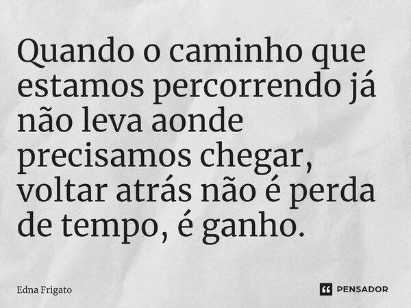 ⁠Quando o caminho que estamos percorrendo já não leva aonde precisamos chegar, voltar atrás não é perda de tempo, é ganho.... Frase de Edna Frigato.