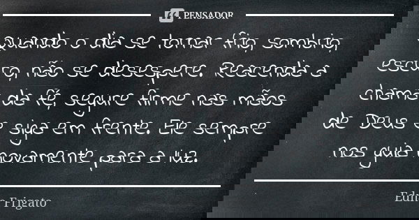 Quando o dia se tornar frio, sombrio, escuro, não se desespere. Reacenda a chama da fé, segure firme nas mãos de Deus e siga em frente. Ele sempre nos guia nova... Frase de Edna Frigato.