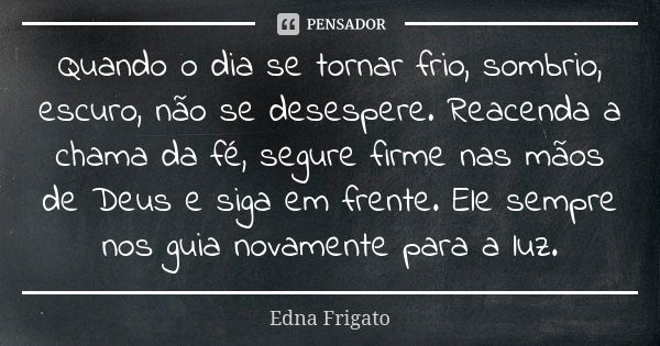 Quando o dia se tornar frio, sombrio, escuro, não se desespere. Reacenda a chama da fé, segure firme nas mãos de Deus e siga em frente. Ele sempre nos guia nova... Frase de Edna Frigato.