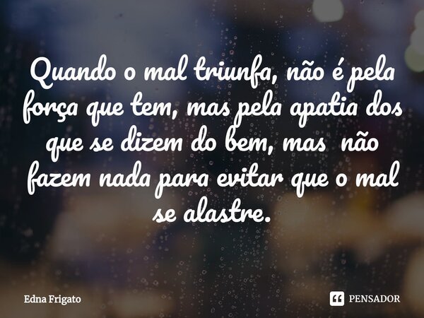 ⁠Quando o mal triunfa, não é pela força que tem, mas pela apatia dos que se dizem do bem, mas não fazem nada para evitar que o mal se alastre.... Frase de Edna Frigato.