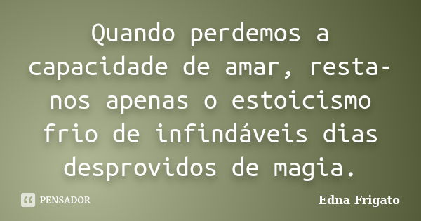 Quando perdemos a capacidade de amar, resta-nos apenas o estoicismo frio de infindáveis dias desprovidos de magia.... Frase de Edna Frigato.