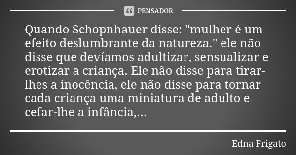 Quando Schopnhauer disse: "mulher é um efeito deslumbrante da natureza." ele não disse que devíamos adultizar, sensualizar e erotizar a criança. Ele n... Frase de Edna Frigato.