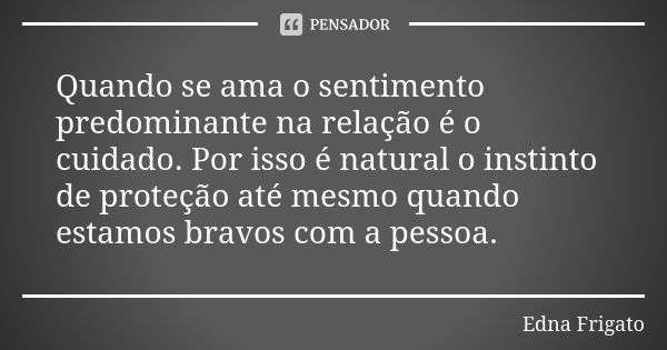 Quando se ama o sentimento predominante na relação é o cuidado. Por isso é natural o instinto de proteção até mesmo quando estamos bravos com a pessoa.... Frase de Edna Frigato.