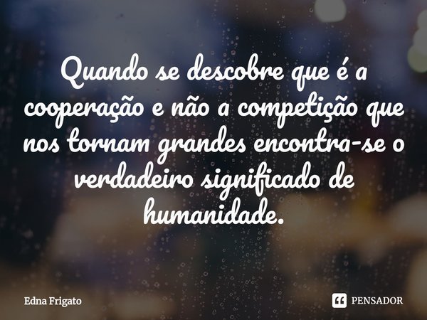 ⁠Quando se descobre que é a cooperação e não a competição que nos tornam grandes encontra-se o verdadeiro significado de humanidade.... Frase de Edna Frigato.