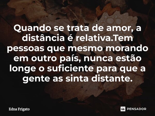 ⁠Quando se trata de amor, a distância é relativa.Tem pessoas que mesmo morando em outro país, nunca estão longe o suficiente para que a gente as sinta distante.... Frase de Edna Frigato.