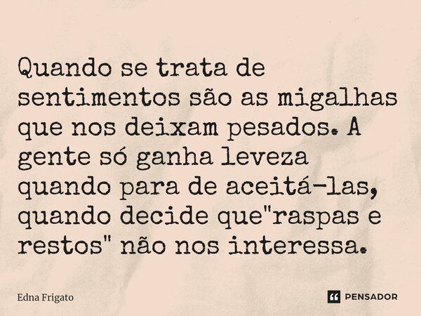 ⁠Quando se trata de sentimentos são as migalhas que nos deixam pesados. A gente só ganha leveza quando para de aceitá-las, quando decide que "raspas e rest... Frase de Edna Frigato.