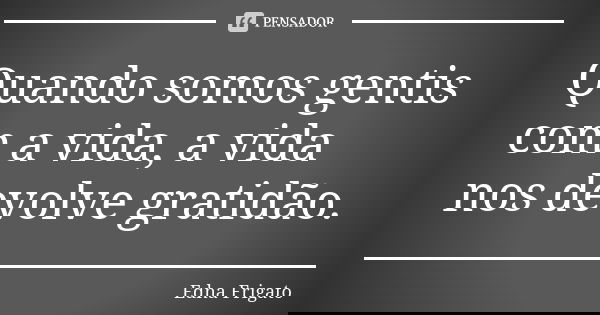 Quando somos gentis com a vida, a vida nos devolve gratidão.... Frase de Edna Frigato.