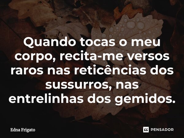 ⁠Quando tocas o meu corpo, recita-me versos raros nas reticências dos sussurros, nas entrelinhas dos gemidos.... Frase de Edna Frigato.