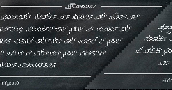 Quando todas as luzes de fora se apagarem, lembre-se que a maior de todas elas está dentro de você e que é dela que vem a chama que clareia os teus caminhos.... Frase de Edna Frigato.