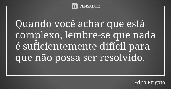 Quando você achar que está complexo, lembre-se que nada é suficientemente difícil para que não possa ser resolvido.... Frase de Edna Frigato.