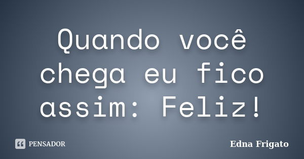 Quando você chega eu fico assim: Feliz!... Frase de Edna Frigato.