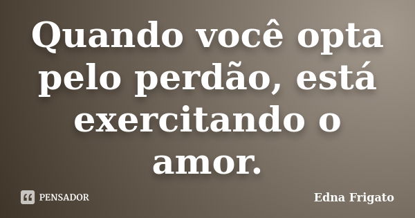 Quando você opta pelo perdão, está exercitando o amor.... Frase de Edna Frigato.