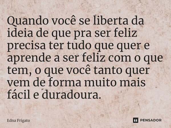 ⁠Quando você se liberta da ideia de que pra ser feliz precisa ter tudo que quer e aprende a ser feliz com o que tem, o que você tanto quer vem de forma muito ma... Frase de Edna Frigato.