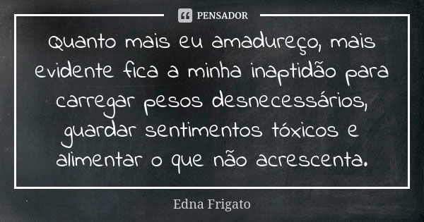 Quanto mais eu amadureço, mais evidente fica a minha inaptidão para carregar pesos desnecessários, guardar sentimentos tóxicos e alimentar o que não acrescenta.... Frase de Edna Frigato.