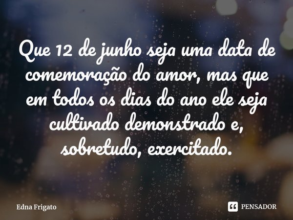 ⁠Que 12 de junho seja uma data de comemoração do amor, mas que em todos os dias do ano ele seja cultivado demonstrado e, sobretudo, exercitado.... Frase de Edna Frigato.