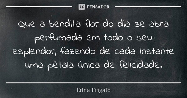 Que a bendita flor do dia se abra perfumada em todo o seu esplendor, fazendo de cada instante uma pétala única de felicidade.... Frase de Edna Frigato.