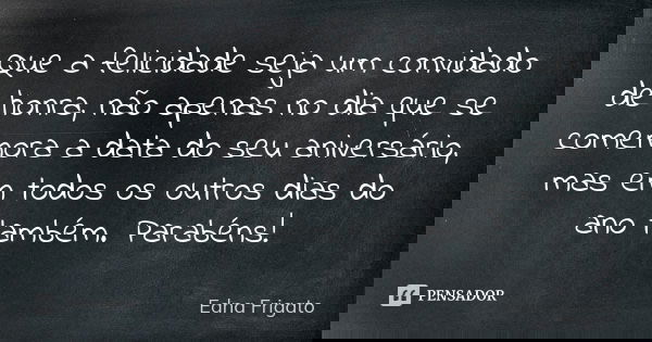 Que a felicidade seja um convidado de honra, não apenas no dia que se comemora a data do seu aniversário, mas em todos os outros dias do ano também. Parabéns!... Frase de Edna Frigato.