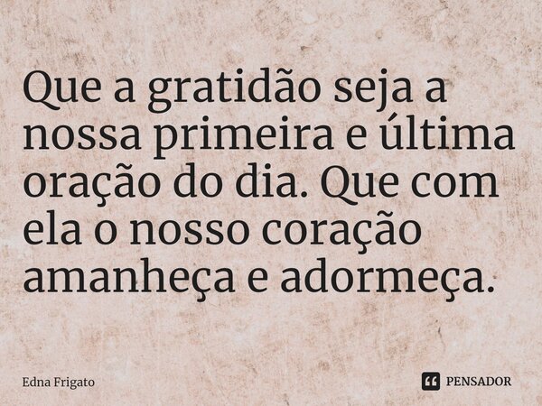 ⁠Que a gratidão seja a nossa primeira e última oração do dia. Que com ela o nosso coração amanheça e adormeça.... Frase de Edna Frigato.