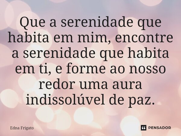 ⁠Que a serenidade que habita em mim, encontre a serenidade que habita em ti, e forme ao nosso redor uma aura indissolúvel de paz.... Frase de Edna Frigato.