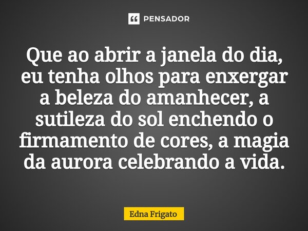 ⁠Que ao abrir a janela do dia, eu tenha olhos para enxergar a beleza do amanhecer, a sutileza do sol enchendo o firmamento de cores, a magia da aurora celebrand... Frase de Edna Frigato.