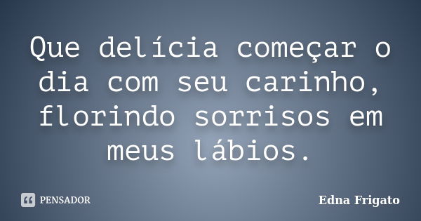 Que delícia começar o dia com seu carinho, florindo sorrisos em meus lábios.... Frase de Edna Frigato.