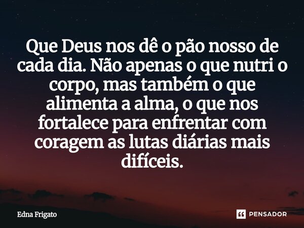 ⁠Que Deus nos dê o pão nosso de cada dia. Não apenas o que nutri o corpo, mas também o que alimenta a alma, o que nos fortalece para enfrentar com coragem as lu... Frase de Edna Frigato.