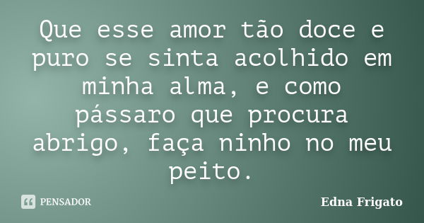 Que esse amor tão doce e puro se sinta acolhido em minha alma, e como pássaro que procura abrigo, faça ninho no meu peito.... Frase de Edna Frigato.