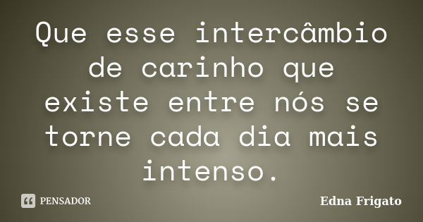 Que esse intercâmbio de carinho que existe entre nós se torne cada dia mais intenso.... Frase de Edna Frigato.