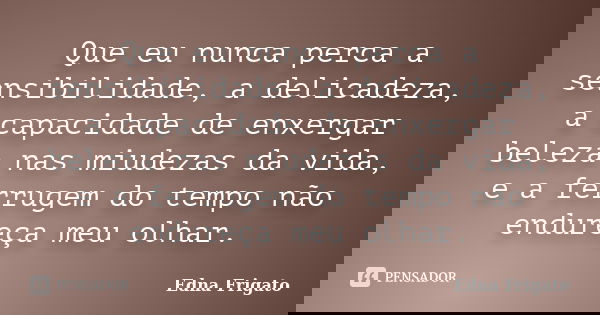 Que eu nunca perca a sensibilidade, a delicadeza, a capacidade de enxergar beleza nas miudezas da vida, e a ferrugem do tempo não endureça meu olhar.... Frase de Edna Frigato.