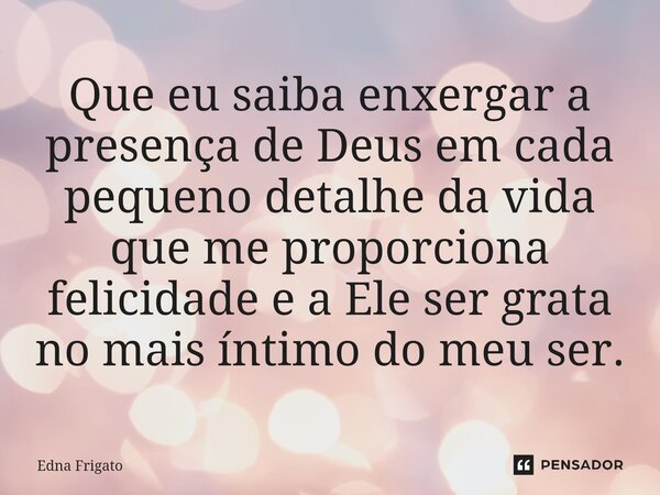 ⁠Que eu saiba enxergar a presença de Deus em cada pequeno detalhe da vida que me proporciona felicidade e a Ele ser grata no mais íntimo do meu ser.... Frase de Edna Frigato.
