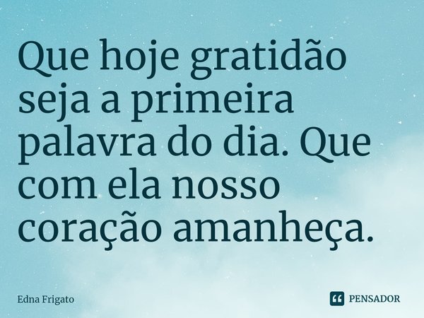⁠Que hoje gratidão seja a primeira palavra do dia. Que com ela nosso coração amanheça.... Frase de Edna Frigato.