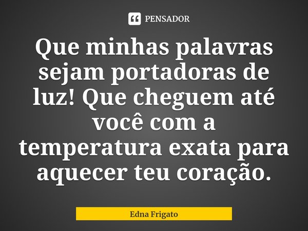 ⁠Que minhas palavras sejam portadoras de luz! Que cheguem até você com a temperatura exata para aquecer teu coração.... Frase de Edna Frigato.
