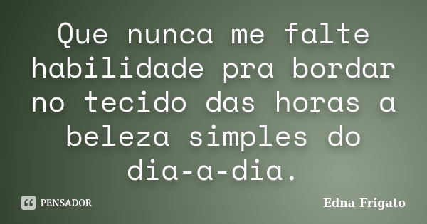 Que nunca me falte habilidade pra bordar no tecido das horas a beleza simples do dia-a-dia.... Frase de Edna Frigato.