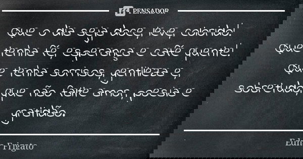 Que o dia seja doce, leve, colorido! Que tenha fé, esperança e café quente! Que tenha sorrisos, gentileza e, sobretudo, que não falte amor, poesia e gratidão.... Frase de Edna Frigato.