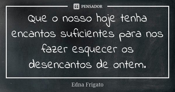 Que o nosso hoje tenha encantos suficientes para nos fazer esquecer os desencantos de ontem.... Frase de Edna Frigato.