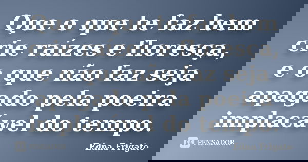 Que o que te faz bem crie raízes e floresça, e o que não faz seja apagado pela poeira implacável do tempo.... Frase de Edna Frigato.
