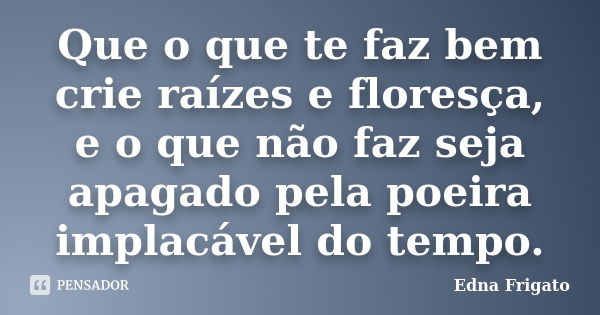 Que o que te faz bem crie raízes e floresça, e o que não faz seja apagado pela poeira implacável do tempo.... Frase de Edna Frigato.