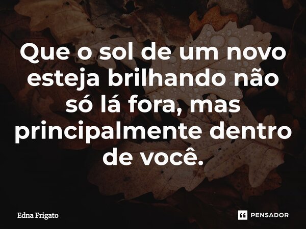 ⁠Que o sol de um novo esteja brilhando não só lá fora, mas principalmente dentro de você.... Frase de Edna Frigato.